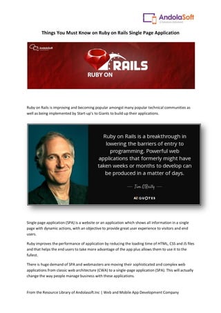 From the Resource Library of Andolasoft.Inc | Web and Mobile App Development Company
Things You Must Know on Ruby on Rails Single Page Application
Ruby on Rails is improving and becoming popular amongst many popular technical communities as
well as being implemented by Start-up’s to Giants to build up their applications.
Single page application (SPA) is a website or an application which shows all information in a single
page with dynamic actions, with an objective to provide great user experience to visitors and end
users.
Ruby improves the performance of application by reducing the loading time of HTML, CSS and JS files
and that helps the end users to take more advantage of the app plus allows them to use it to the
fullest.
There is huge demand of SPA and webmasters are moving their sophisticated and complex web
applications from classic web architecture (CWA) to a single-page application (SPA). This will actually
change the way people manage business with these applications.
 