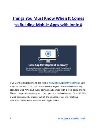Things You Must Know When It Comes
to Building Mobile Apps with Ionic 4
If you are a developer and are into ​Ionic Mobile App Development​​, you
must be aware of the Ionic 4 framework. Experts have rebuilt it using
standard web APIs and every component comes with a web component.
These components are a part of an open source tool named ‘Stencil’. It is
a web component compiler which the developers use for crafting
reusable UI elements and fast web applications.
1 ​​https://www.biztechcs.com/
 