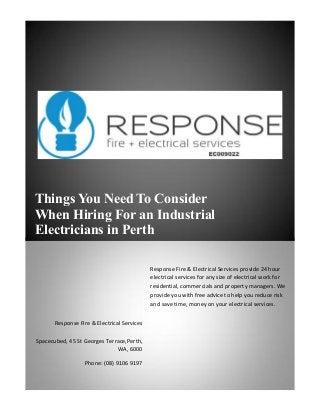Things You Need To Consider
When Hiring For an Industrial
Electricians in Perth
Response Fire & Electrical Services
Spacecubed, 45 St Georges Terrace,Perth,
WA, 6000
Phone: (08) 9106 9197
Response Fire & Electrical Services provide 24 hour
electrical services for any size of electrical work for
residential, commercials and property managers. We
provide you with free advice to help you reduce risk
and save time, money on your electrical services.
 
