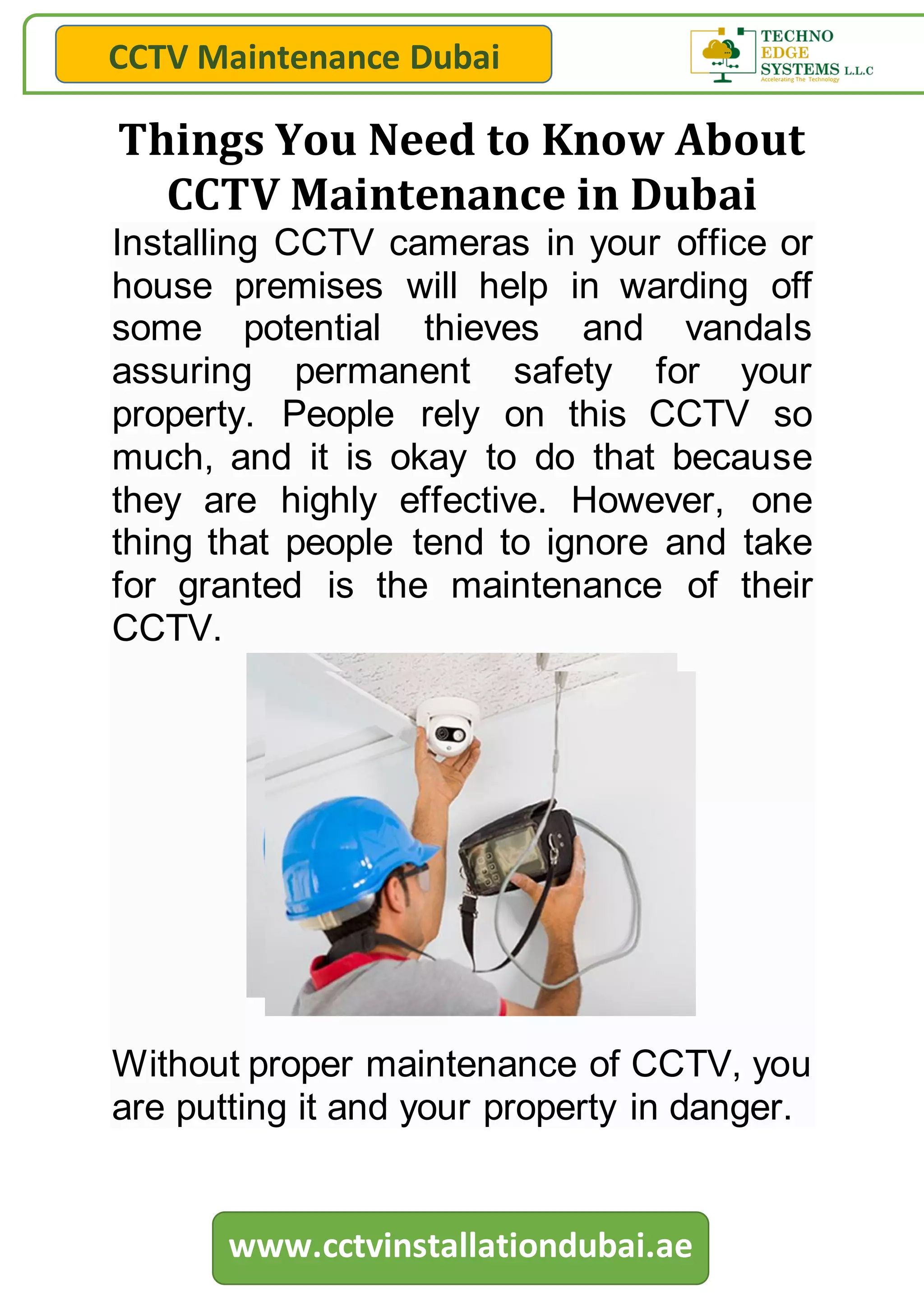 CCTV Maintenance Dubai
www.cctvinstallationdubai.ae
Things You Need to Know About
CCTV Maintenance in Dubai
Installing CCTV cameras in your office or
house premises will help in warding off
some potential thieves and vandals
assuring permanent safety for your
property. People rely on this CCTV so
much, and it is okay to do that because
they are highly effective. However, one
thing that people tend to ignore and take
for granted is the maintenance of their
CCTV.
Without proper maintenance of CCTV, you
are putting it and your property in danger.
 