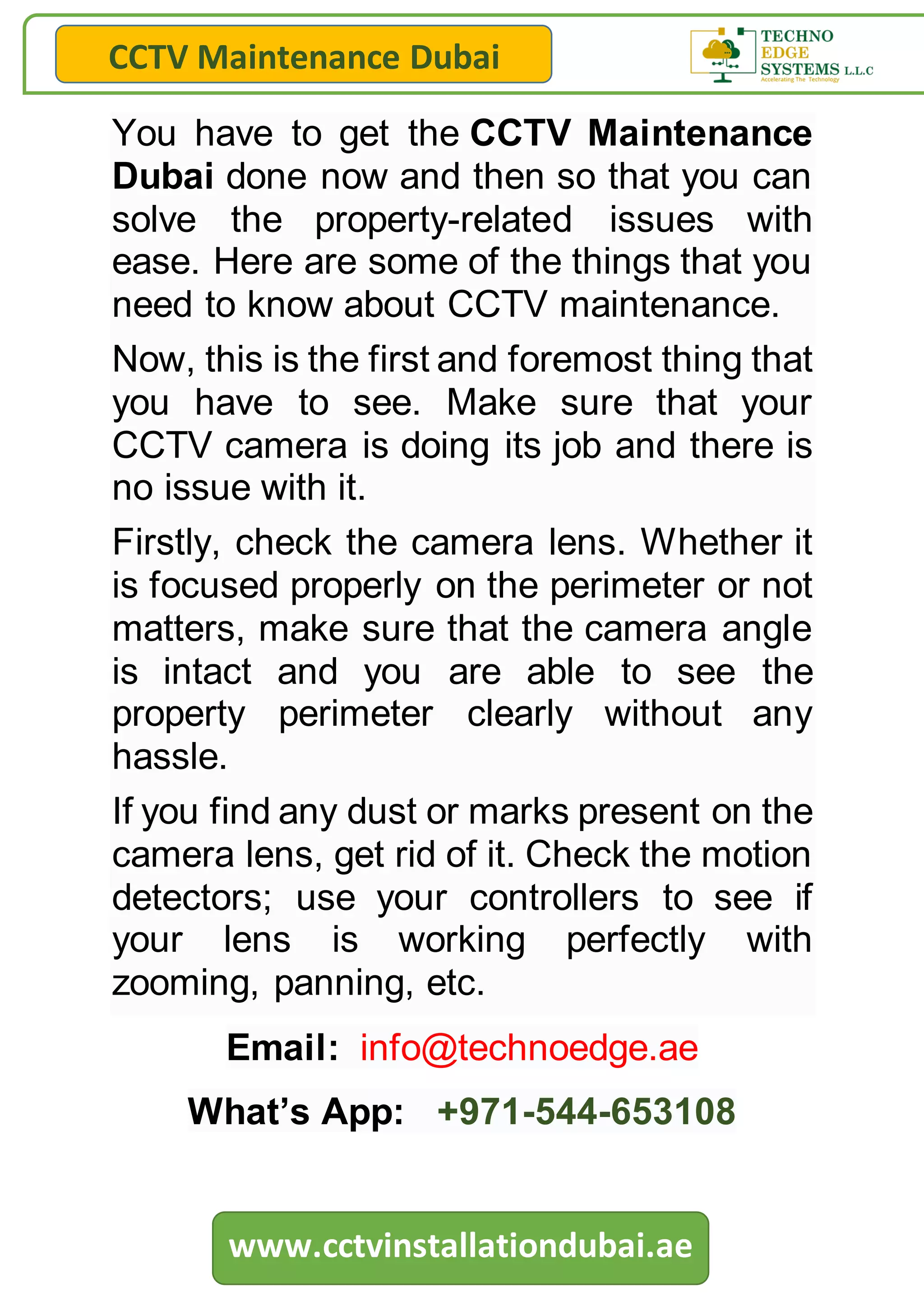 CCTV Maintenance Dubai
www.cctvinstallationdubai.ae
You have to get the CCTV Maintenance
Dubai done now and then so that you can
solve the property-related issues with
ease. Here are some of the things that you
need to know about CCTV maintenance.
Now, this is the first and foremost thing that
you have to see. Make sure that your
CCTV camera is doing its job and there is
no issue with it.
Firstly, check the camera lens. Whether it
is focused properly on the perimeter or not
matters, make sure that the camera angle
is intact and you are able to see the
property perimeter clearly without any
hassle.
If you find any dust or marks present on the
camera lens, get rid of it. Check the motion
detectors; use your controllers to see if
your lens is working perfectly with
zooming, panning, etc.
Email: info@technoedge.ae
What’s App: +971-544-653108
 