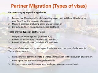 Partner Migration (Types of visas)
Partner category migration appliesto:
1. Prospective Marriage – People intending to get married (fiancé) by bringing
your fiancé for the purpose of marriage
2. Married partners (including same sex partners), or
3. De-facto partners (including same sex partners)
There are two types of partnervisas
1. Prospective Marriage visa (Subclass 300)
2. Partner visa – onshore (Subclass 820 and 801)
3. Partner visa – offshore (Subclass 309 and 100)
The type of visa a person should apply for depends on the type of relationship.
The applicants must:
1. Have a mutual commitment to a shared life together, to the exclusion of all others
2. Have a genuine and continuing relationship
3. Live together or not live separately and apart on a permanentbasis
 