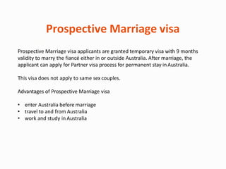 Prospective Marriage visa
Prospective Marriage visa applicants are granted temporary visa with 9 months
validity to marry the fiancé either in or outside Australia. After marriage, the
applicant can apply for Partner visa process for permanent stay inAustralia.
This visa does not apply to same sex couples.
Advantages of Prospective Marriage visa
• enter Australia before marriage
• travel to and from Australia
• work and study in Australia
 