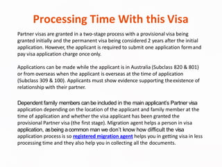 Processing Time With this Visa
Partner visas are granted in a two-stage process with a provisional visa being
granted initially and the permanent visa being considered 2 years after the initial
application. However, the applicant is required to submit one application formand
pay visa application charge once only.
Applications can be made while the applicant is in Australia (Subclass 820 & 801)
or from overseas when the applicant is overseas at the time of application
(Subclass 309 & 100). Applicants must show evidence supporting theexistence of
relationship with their partner.
Dependent family members can be included in the main applicant’s Partner visa
application depending on the location of the applicant and family member at the
time of application and whether the visa applicant has been granted the
provisional Partner visa (the first stage). Migration agent helps a person in visa
application, asbeing acommon man we don’t know how difficult the visa
application process is so registered migration agent helps you in getting visa in less
processing time and they also help you in collecting all the documents.
 