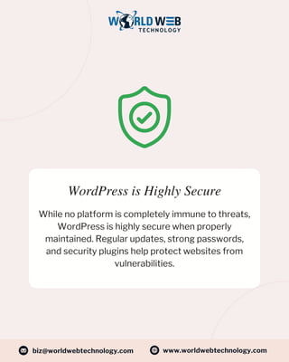 WordPress is Highly Secure
While no platform is completely immune to threats,
WordPress is highly secure when properly
maintained. Regular updates, strong passwords,
and security plugins help protect websites from
vulnerabilities.
www.worldwebtechnology.com
biz@worldwebtechnology.com
 