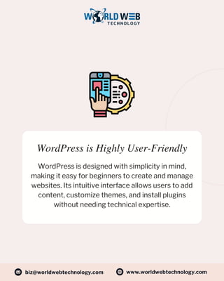 WordPress is Highly User-Friendly
WordPress is designed with simplicity in mind,
making it easy for beginners to create and manage
websites. Its intuitive interface allows users to add
content, customize themes, and install plugins
without needing technical expertise.
www.worldwebtechnology.com
biz@worldwebtechnology.com
 