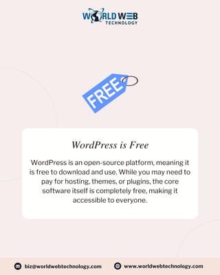 WordPress is Free
WordPress is an open-source platform, meaning it
is free to download and use. While you may need to
pay for hosting, themes, or plugins, the core
software itself is completely free, making it
accessible to everyone.
www.worldwebtechnology.com
biz@worldwebtechnology.com
 