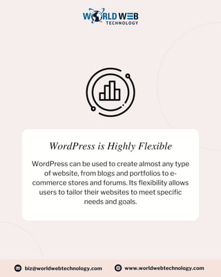 WordPress is Highly Flexible
WordPress can be used to create almost any type
of website, from blogs and portfolios to e-
commerce stores and forums. Its flexibility allows
users to tailor their websites to meet specific
needs and goals.
www.worldwebtechnology.com
biz@worldwebtechnology.com
 