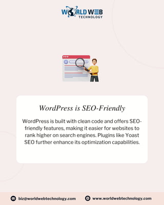 WordPress is SEO-Friendly
WordPress is built with clean code and offers SEO-
friendly features, making it easier for websites to
rank higher on search engines. Plugins like Yoast
SEO further enhance its optimization capabilities.
www.worldwebtechnology.com
biz@worldwebtechnology.com
 