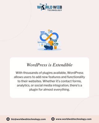 WordPress is Extendible
With thousands of plugins available, WordPress
allows users to add new features and functionality
to their websites. Whether it’s contact forms,
analytics, or social media integration, there’s a
plugin for almost everything.
www.worldwebtechnology.com
biz@worldwebtechnology.com
 