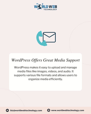 WordPress Offers Great Media Support
WordPress makes it easy to upload and manage
media files like images, videos, and audio. It
supports various file formats and allows users to
organize media efficiently.
www.worldwebtechnology.com
biz@worldwebtechnology.com
 