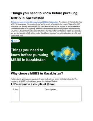 Things you need to know before pursuing
MBBS in Kazakhstan
Things you need to know before pursuing MBBS in Kazakhstan: The country of Kazakhstan has
a 99.7% literacy rate (7th position in the world), and it is located in the heart of Asia, With 18.7
million people. Almaty is the largest city there. Numerous medical schools in Almaty welcome
overseas students to study there. Their educational standards are on par with those of Indian
universities. Kazakhstan is the ideal alternative for those who wish to study MBBS overseas but
are worried about the high tuition costs. Kazakhstan provides top-notch education at a fair and
reasonable cost.
Why choose MBBS in Kazakhstan?
Kazakhstan is quickly gaining popularity as a study-abroad option for Indian students. The
popularity of MBBS in Kazakhstan is due to a variety of factors.
Let’s examine a couple of them:
S.No
.
Description
 