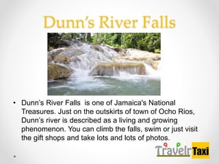 Dunns River Falls
? Dunns River Falls is one of Jamaica's National
Treasures. Just on the outskirts of town of Ocho Rios,
Dunns river is described as a living and growing
phenomenon. You can climb the falls, swim or just visit
the gift shops and take lots and lots of photos.
 