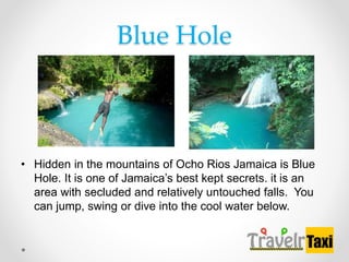 Blue Hole
? Hidden in the mountains of Ocho Rios Jamaica is Blue
Hole. It is one of Jamaicas best kept secrets. it is an
area with secluded and relatively untouched falls. You
can jump, swing or dive into the cool water below.
 