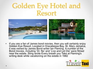 Golden Eye Hotel and
Resort
? If you are a fan of James bond movies, then you will certainly enjoy
Golden Eye Resort. Located in Oracabessa Bay, St. Mary Jamaica,
it was owned by James Bond writer Ian Fleming. A number of the
Bond movies, including Dr. No and Live and Let Die were filmed
near the estate. Sting wrote Every breath you Take at Fleming's
writing desk while vacationing on the estate in 1982
 