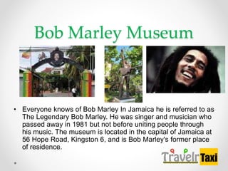 Bob Marley Museum
? Everyone knows of Bob Marley In Jamaica he is referred to as
The Legendary Bob Marley. He was singer and musician who
passed away in 1981 but not before uniting people through
his music. The museum is located in the capital of Jamaica at
56 Hope Road, Kingston 6, and is Bob Marley's former place
of residence.
 
