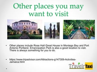 Other places you may
want to visit
? Other places include Rose Hall Great House in Montego Bay and Port
Antonio Portland. Emancipation Park is also a good location to visit.
There is always something for you to do.
? https://www.tripadvisor.com/Attractions-g147309-Activities-
Jamaica.html
 