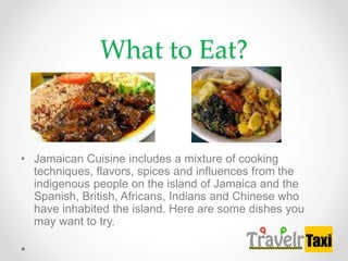 What to Eat?
? Jamaican Cuisine includes a mixture of cooking
techniques, flavors, spices and influences from the
indigenous people on the island of Jamaica and the
Spanish, British, Africans, Indians and Chinese who
have inhabited the island. Here are some dishes you
may want to try.
 