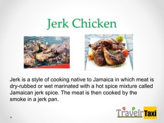 Jerk Chicken
Jerk is a style of cooking native to Jamaica in which meat is
dry-rubbed or wet marinated with a hot spice mixture called
Jamaican jerk spice. The meat is then cooked by the
smoke in a jerk pan.
 