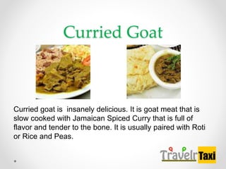 Curried Goat
Curried goat is insanely delicious. It is goat meat that is
slow cooked with Jamaican Spiced Curry that is full of
flavor and tender to the bone. It is usually paired with Roti
or Rice and Peas.
 