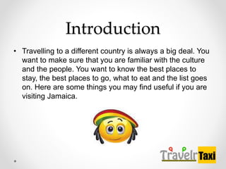 Introduction
? Travelling to a different country is always a big deal. You
want to make sure that you are familiar with the culture
and the people. You want to know the best places to
stay, the best places to go, what to eat and the list goes
on. Here are some things you may find useful if you are
visiting Jamaica.
 