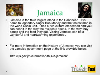 Jamaica
? Jamaica is the third largest island in the Caribbean. It is
home to legendary singer Bob Marley and the fastest man in
the world Usain Bolt. It has a rich culture embedded and you
can hear it in the way the residents speak, to the way they
dance and the food they eat. Visiting Jamaica can be a
wonderful and heartwarming experience .
? For more information on the History of Jamaica, you can visit
the Jamaica government page at the link provided below:
http://jis.gov.jm/information/this-is-jamaica/
 