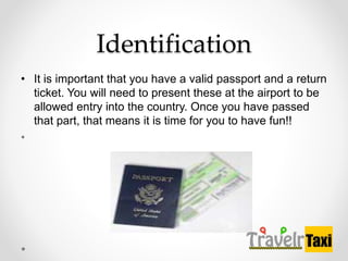 Identification
? It is important that you have a valid passport and a return
ticket. You will need to present these at the airport to be
allowed entry into the country. Once you have passed
that part, that means it is time for you to have fun!!
?
 