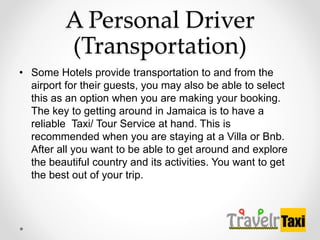 A Personal Driver
(Transportation)
? Some Hotels provide transportation to and from the
airport for their guests, you may also be able to select
this as an option when you are making your booking.
The key to getting around in Jamaica is to have a
reliable Taxi/ Tour Service at hand. This is
recommended when you are staying at a Villa or Bnb.
After all you want to be able to get around and explore
the beautiful country and its activities. You want to get
the best out of your trip.
 
