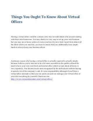 Things You Ought To Know About Virtual
Offices

Having a virtual office could be a dream come true for individuals who are just starting
with their own businesses. You may think it is very easy to set up your own business
but you may never know unless of course you have by now tried. Apart from almost all
the effort which you must do, you have to ensure that you additionally have ample
funds to always keep your business afloat.

A primary reason why having a virtual office is actually required is actually simply
because it allows you to turn out to be a lot more accessible to the public without the
need to have your very own brick and mortar office which we just about all know is
very expensive. You become much more recognized by the individuals without having
to spend a lot of the company’s cash. It's your responsibility although if you'll hire a
virtual office assistant so that you can assist you and can manage your virtual office or
you'd do everything by yourself..Check our site
http://www.viewpointecenter.com/virtual-office/

 