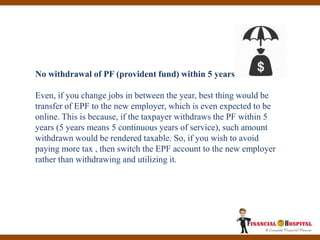 No withdrawal of PF (provident fund) within 5 years
Even, if you change jobs in between the year, best thing would be
transfer of EPF to the new employer, which is even expected to be
online. This is because, if the taxpayer withdraws the PF within 5
years (5 years means 5 continuous years of service), such amount
withdrawn would be rendered taxable. So, if you wish to avoid
paying more tax , then switch the EPF account to the new employer
rather than withdrawing and utilizing it.
 
