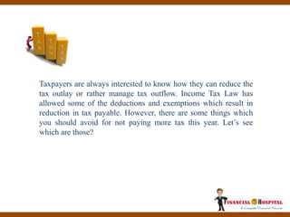 Things You Should Avoid For
Not Paying More Tax This
Year!
Taxpayers are always interested to know how they can reduce the
tax outlay or rather manage tax outflow. Income Tax Law has
allowed some of the deductions and exemptions which result in
reduction in tax payable. However, there are some things which
you should avoid for not paying more tax this year. Let’s see
which are those?
 