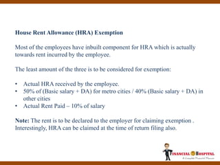 House Rent Allowance (HRA) Exemption
Most of the employees have inbuilt component for HRA which is actually
towards rent incurred by the employee.
The least amount of the three is to be considered for exemption:
• Actual HRA received by the employee.
• 50% of (Basic salary + DA) for metro cities / 40% (Basic salary + DA) in
other cities
• Actual Rent Paid – 10% of salary
Note: The rent is to be declared to the employer for claiming exemption .
Interestingly, HRA can be claimed at the time of return filing also.
 