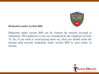 Deduction under section 80D
Deduction under section 80D can be claimed for amount invested in
mediclaim. This deduction is also not considered by the employer in Form
16. So, if you wish to avoid paying more tax, then you should claim the
amount paid towards mediclaim under section 80D in your return of
income.
 