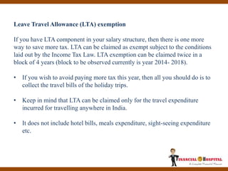Leave Travel Allowance (LTA) exemption
If you have LTA component in your salary structure, then there is one more
way to save more tax. LTA can be claimed as exempt subject to the conditions
laid out by the Income Tax Law. LTA exemption can be claimed twice in a
block of 4 years (block to be observed currently is year 2014- 2018).
• If you wish to avoid paying more tax this year, then all you should do is to
collect the travel bills of the holiday trips.
• Keep in mind that LTA can be claimed only for the travel expenditure
incurred for travelling anywhere in India.
• It does not include hotel bills, meals expenditure, sight-seeing expenditure
etc.
 