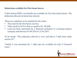 Deductions available for First home buyers
Under Section 80EE, tax benefits are available for first time home buyers. The
deduction allowed on home loan interest.
There are conditions to be satisfied for the claim:
• This must be the first house you buy.
• Value needs to be less than or equal to Rs. 50 lakh.
• Loan has been sanctioned by a financial institution or a housing finance
company and between 01.04.2016 to 31.03.2017.
To be noted: “The deduction allowed is over and above 2 lakh limit under
section 24.”
“Earlier it was maximum Rs. 1 lakh and was available for only 2 Financial
years.”
 
