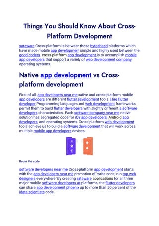 Things You Should Know About Cross-
Platform Development
sataware Cross-platform is between those byteahead platforms which
have made mobile app development simple and highly used between the
good coders. cross-platform app development is to accomplish mobile
app developers that support a variety of web development company
operating systems.
Native app development vs Cross-
platform development
First of all, app developers near me native and cross-platform mobile
app developers are different flutter development tools. Hire flutter
developer Programming languages and web development frameworks
permit them to build flutter developers with slightly different a software
developers characteristics. Each software company near me native
solution has segregated code for iOS app developers, Android app
developers, and operating systems. Cross-platform web development
tools achieve us to build a software development that will work across
multiple mobile app developers devices.
Reuse the code
software developers near me Cross-platform app development starts
with the app developers near me promotion of ‘write once, run top web
designers everywhere ‘By creating sataware applications for all three
major mobile software developers az platforms, the flutter developers
can share app development phoenix up to more than 50 percent of the
idata scientists code.
 