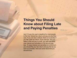Things You Should
Know about Filing Late
and Paying Penalties
April 18 was this year’s deadline for most people
to file their federal tax return and pay any tax they
owe. If you are due a refund, there is no penalty if
you file a late tax return. If you owe tax, and you
failed to file and pay on time, you will most likely
owe interest and penalties on the tax you pay
late. To keep interest and penalties to a minimum,
you should file your tax return and pay the tax as
soon as possible. Here are some facts that you
should know.
 