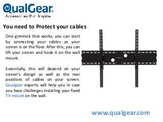 You need to Protect your cables
One gimmick that works, you can start
by connecting your cables as your
screen is on the floor. After this, you can
lift your screen and hook it on the wall
mount.
Essentially, this will depend on your
screen's design as well as the rear
positions of cables on your screen.
Qualgear experts will help you in case
you have challenges installing your fixed
TV mount on the wall.
www.qualgear.com
 