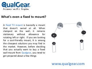 What's even a fixed tv mount?
A fixed TV mount is basically a mount
that doesn't swivel at all. When
clamped on the wall, it remains
stationary without allowance for
rotating left or right. If you are looking
for a cost-friendly mount, It is among
the cheapest solutions you may find in
the market. However, before deciding
that you actually want to buy a fixed
wall mount from Qualgear, you need to
get prepared about a few things
www.qualgear.com
 