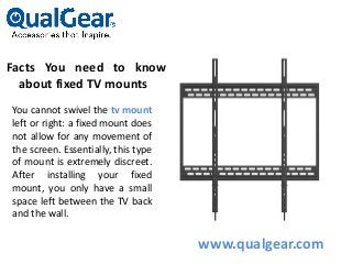 Facts You need to know
about fixed TV mounts
You cannot swivel the tv mount
left or right: a fixed mount does
not allow for any movement of
the screen. Essentially, this type
of mount is extremely discreet.
After installing your fixed
mount, you only have a small
space left between the TV back
and the wall.
www.qualgear.com
 