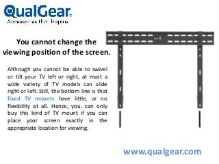 You cannot change the
viewing position of the screen.
Although you cannot be able to swivel
or tilt your TV left or right, at most a
wide variety of TV models can slide
right or left. Still, the bottom line is that
fixed TV mounts have little, or no
flexibility at all. Hence, you. can only
buy this kind of TV mount if you can
place your screen exactly in the
appropriate location for viewing.
www.qualgear.com
 