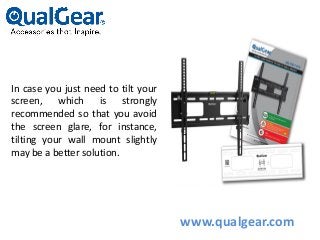 In case you just need to tilt your
screen, which is strongly
recommended so that you avoid
the screen glare, for instance,
tilting your wall mount slightly
may be a better solution.
www.qualgear.com
 