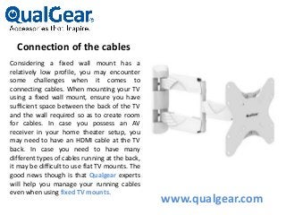 Connection of the cables
Considering a fixed wall mount has a
relatively low profile, you may encounter
some challenges when it comes to
connecting cables. When mounting your TV
using a fixed wall mount, ensure you have
sufficient space between the back of the TV
and the wall required so as to create room
for cables. In case you possess an AV
receiver in your home theater setup, you
may need to have an HDMI cable at the TV
back. In case you need to have many
different types of cables running at the back,
it may be difficult to use flat TV mounts. The
good news though is that Qualgear experts
will help you manage your running cables
even when using fixed TV mounts.
www.qualgear.com
 