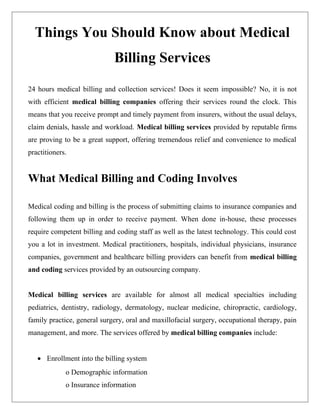 Things You Should Know about Medical
                             Billing Services
24 hours medical billing and collection services! Does it seem impossible? No, it is not
with efficient medical billing companies offering their services round the clock. This
means that you receive prompt and timely payment from insurers, without the usual delays,
claim denials, hassle and workload. Medical billing services provided by reputable firms
are proving to be a great support, offering tremendous relief and convenience to medical
practitioners.


What Medical Billing and Coding Involves

Medical coding and billing is the process of submitting claims to insurance companies and
following them up in order to receive payment. When done in-house, these processes
require competent billing and coding staff as well as the latest technology. This could cost
you a lot in investment. Medical practitioners, hospitals, individual physicians, insurance
companies, government and healthcare billing providers can benefit from medical billing
and coding services provided by an outsourcing company.


Medical billing services are available for almost all medical specialties including
pediatrics, dentistry, radiology, dermatology, nuclear medicine, chiropractic, cardiology,
family practice, general surgery, oral and maxillofacial surgery, occupational therapy, pain
management, and more. The services offered by medical billing companies include:


   • Enrollment into the billing system
             o Demographic information
             o Insurance information
 