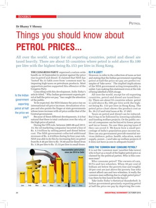 Energy
24	 Industrial economist OCTOBER 2018
All over the world, except for oil exporting countries, petrol and diesel are
taxed heavily. There are about 55 countries where petrol is sold above Rs.100
per litre with the highest being Rs.153 per litre in Hong Kong.
Things you should know about
petrol prices...
Petrol
Dr Bhamy V Shenoy
The Congress Party organised a nation-wide
bandh on 10 September to protest against the price
rise in petrol and diesel. It claimed that NDA has
‘looted’ Rs.11 lakh crore from ‘common man’ by
imposing high taxes on petroleum products. Most
opposition parties supported this offensive of the
Congress Party.
	 Coinciding with this development, India Today’s
article titled, “ Why Indian government exports pet-
rol at half the price we pay,” has caught the attention
of the public.
To be expected, the NDA blames the price rise on
international oil price increase, devaluation of ru-
pee and also points the finger at state governments
whose taxes increase with oil price unlike that of the
Central government.
Because of these different developments, it is but
natural that there is total confusion over the why of
the high price of petrol.
During the UPA rule, between 2005-06 and 2013-
14, the oil marketing companies incurred a loss of
Rs. 4.3 trillion by selling petrol and diesel below
cost. The NDA government collected additional
revenues of Rs. 4.4 trillion during its four-year rule.
NDA was able to do this by increasing duty on petrol
from Rs.9.48 per litre to Rs. 19.48 and for diesel from
Rs. 3.56 per litre to Rs. 15.33 per litre in small doses.
Is it a loot?
However, to refer to the collection of taxes as loot
and stating that the Indian government exporting
petrol at half the price we pay are perfect ex-
amples of ‘fake news.’ The implied implications
of the NDA government acting irresponsibly is
unfair. I am making this statement even at the risk
of being labelled a NDA stooge.
All over the world, except for oil exporting
countries, petrol and diesel are taxed heav-
ily. There are about 55 countries where petrol
is sold above Rs.100 per litre with the high-
est being Rs. 153 per litre in Hong Kong. The
petrol price chart shows the product cost as
Rs. 39.21/l and total taxes at Rs. 37.09/l.
Taxes on petrol and diesel can be reduced.
But it has to be followed by lowering subsidies
and funding welfare projects. Or the public sec-
tor oil companies can be forced to lower prices
and incur losses. No one likes paying taxes if
they can avoid it. We know how a small per-
centage of India’s population pays income tax.
How can any government provide essential ser-
vices (defence, police, health, education, water
supply, power...) and take up welfare projects if
it does not have access to adequate funds?
DOES the ‘common man’ consume petrol?
It is not the ‘common man’ (another fake news)
who is hurt as a result of the higher petrol price as
claimed by the political parties. Who is this com-
mon man?
	 Who consume petrol? The owners of cars,
SUVs and two-wheelers. When 30 per cent of
Indians are below the poverty line and roughly
20 per cent are just above the poverty line who
cannot afford cars and two-wheelers, is really the
common man suffering due to a high petrol price?
Can there be free lunch for the haves?
	Take India Today’s rhetorical thunderbolt. Is
Indian government genuinely exporting petrol
at half the price we pay by depriving the com-
Representative petrol prices
since Jan 2018 for Delhi
Is the Indian
government
exporting
petrol at half
the price we
pay?
 