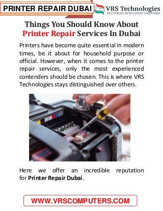PRINTER REPAIR DUBAI
WWW.VRSCOMPUTERS.COM
Things You Should Know About
Printer Repair Services In Dubai
Printers have become quite essential in modern
times, be it about for household purpose or
official. However, when it comes to the printer
repair services, only the most experienced
contenders should be chosen. This is where VRS
Technologies stays distinguished over others.
Here we offer an incredible reputation
for Printer Repair Dubai.
 