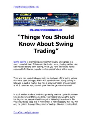 ForexSuccessSystem.com




                  http://www.ForexSuccessSystem.com


     “Things You Should
     Know About Swing
          Trading”
Swing trading is the trading practice that usually takes place in a
short period of time. This cannot be limited to day trading neither can
it be related to long term trading. What you have to do is to hold a
commodity for few days and even for a week’s time at the most.



Then you can trade that commodity on the basis of the swing values
that have been changed within that period of time. Swing trading is
followed in such a market that has a known direction or no direction
at all. It becomes easy to anticipate the change in such market.



In such kind of markets the trend generally remains upward for some
time and downward for some time. The traders following the swing
trading choose to earn short term gains following these trends. But
you should also keep this in mind that it is not necessary that you will
only be gained through this system of trading. It is also possible that


ForexSuccessSystem.com
 