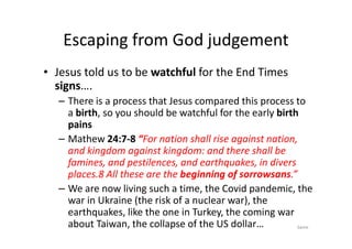 Escaping from God judgement
• Jesus told us to be watchful for the End Times
signs….
– There is a process that Jesus compared this process to
a birth, so you should be watchful for the early birth
pains
pains
– Mathew 24:7-8 “For nation shall rise against nation,
and kingdom against kingdom: and there shall be
famines, and pestilences, and earthquakes, in divers
places.8 All these are the beginning of sorrowsans.”
– We are now living such a time, the Covid pandemic, the
war in Ukraine (the risk of a nuclear war), the
earthquakes, like the one in Turkey, the coming war
about Taiwan, the collapse of the US dollar… Same
 