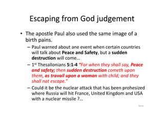 Escaping from God judgement
• The apostle Paul also used the same image of a
birth pains.
– Paul warned about ane event when certain countries
will talk about Peace and Safety, but a sudden
destruction will come…
destruction will come…
– 1st Thesallonians 5:1-4 “For when they shall say, Peace
and safety; then sudden destruction cometh upon
them, as travail upon a woman with child; and they
shall not escape.”
– Could it be the nuclear attack that has been prohesized
where Russia will hit France, United Kingdom and USA
with a nuclear missile ?…
Same
 