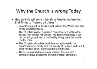 Why the Church is wrong Today
• God said He will send a last time Prophet before the
End Times to “restore all things”
– Something must be broken, not just on the World, but also
in the Church globally.
– The Christian gospel has been compromised with soft a
gospel that do not rebuke sin. Modern Christianity is an
gospel that do not rebuke sin. Modern Christianity is an
horizontal gospel (focus on Earthly living, wealth), not in
the Eternity.
– The Christian churches (with few exceptions) do not
preach about eternity and the reality of Heaven and Hell. I
does not talk about God to judge all mankind.
– There is a moral decay in our society. The wordily
principles have overcome the Bible moral principles.
18
 